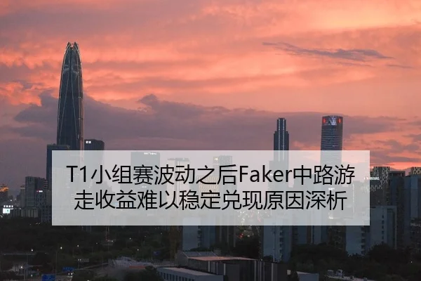 T1小组赛波动之后Faker中路游走收益难以稳定兑现原因深析
