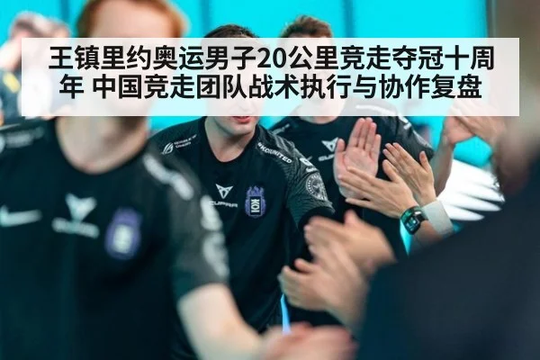 王镇里约奥运男子20公里竞走夺冠十周年 中国竞走团队战术执行与协作复盘